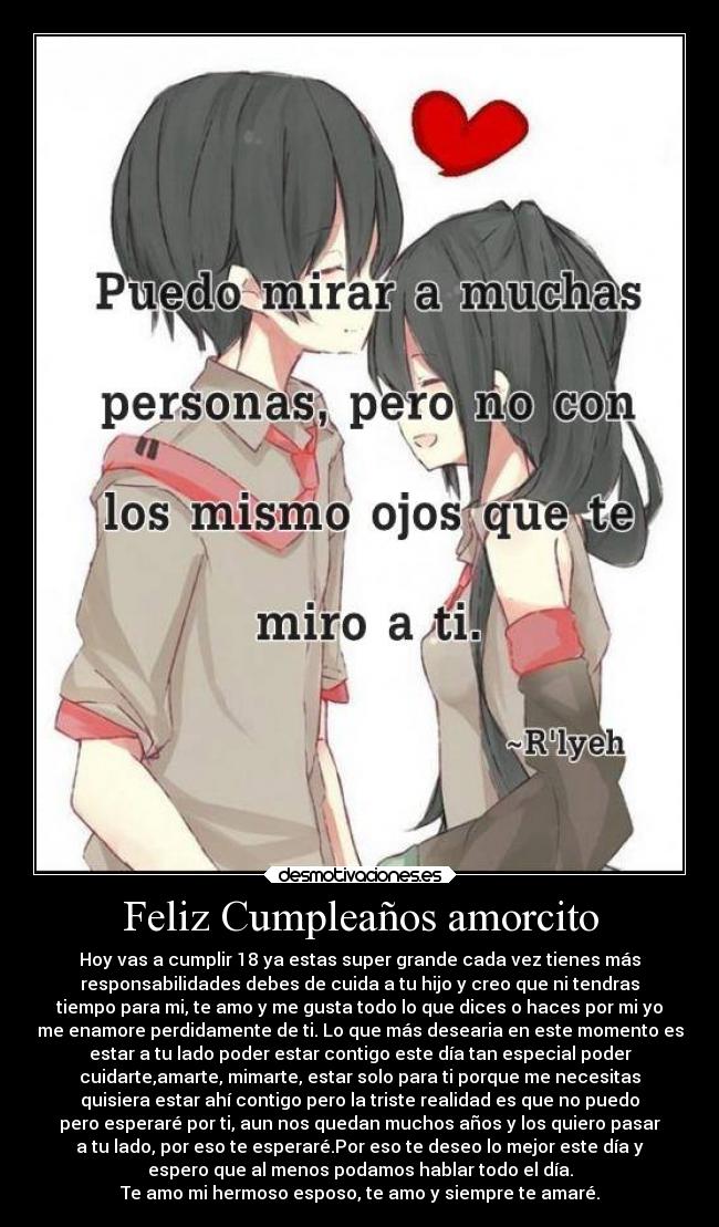 Feliz Cumpleaños amorcito - Hoy vas a cumplir 18 ya estas super grande cada vez tienes más
responsabilidades debes de cuida a tu hijo y creo que ni tendras
tiempo para mi, te amo y me gusta todo lo que dices o haces por mi yo
me enamore perdidamente de ti. Lo que más desearia en este momento es
estar a tu lado poder estar contigo este día tan especial poder
cuidarte,amarte, mimarte, estar solo para ti porque me necesitas
quisiera estar ahí contigo pero la triste realidad es que no puedo
pero esperaré por ti, aun nos quedan muchos años y los quiero pasar
a tu lado, por eso te esperaré.Por eso te deseo lo mejor este día y
espero que al menos podamos hablar todo el día.
Te amo mi hermoso esposo, te amo y siempre te amaré.