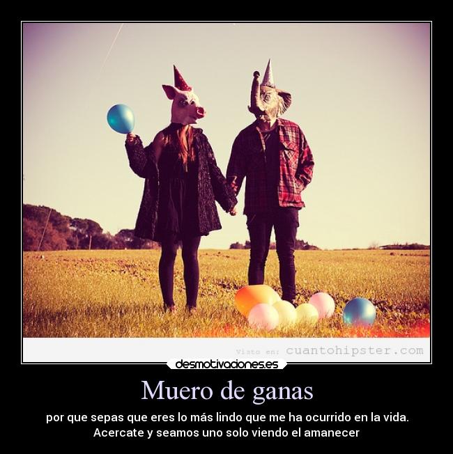 Muero de ganas - por que sepas que eres lo más lindo que me ha ocurrido en la vida.
Acercate y seamos uno solo viendo el amanecer