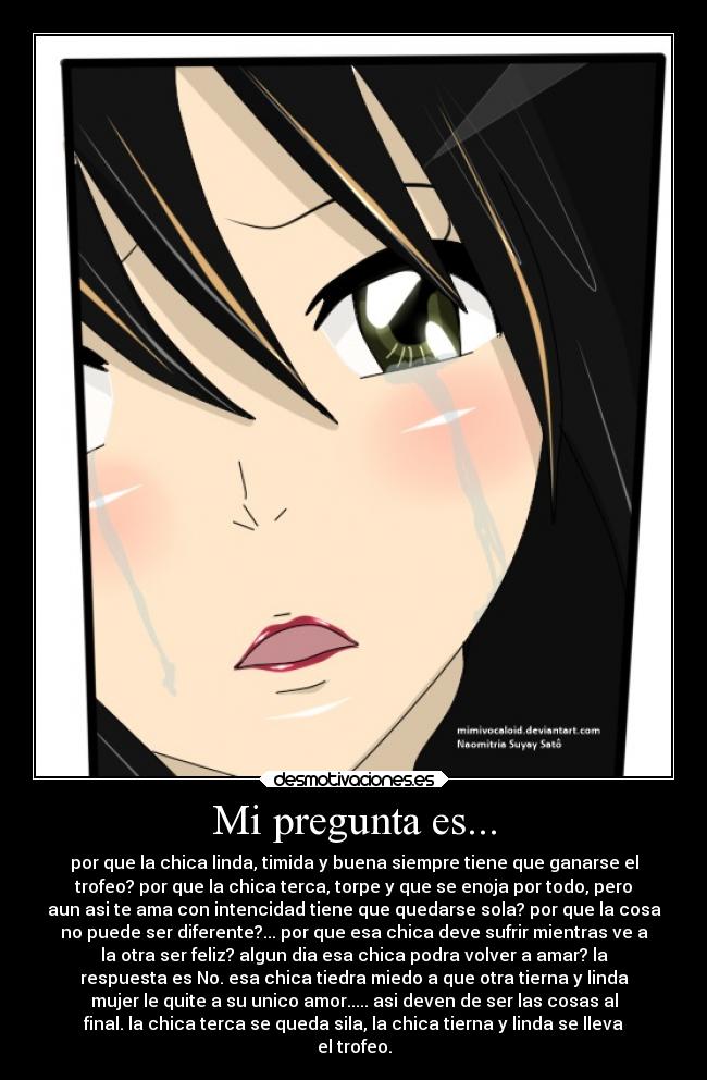 Mi pregunta es... - por que la chica linda, timida y buena siempre tiene que ganarse el
trofeo? por que la chica terca, torpe y que se enoja por todo, pero
aun asi te ama con intencidad tiene que quedarse sola? por que la cosa
no puede ser diferente?... por que esa chica deve sufrir mientras ve a
la otra ser feliz? algun dia esa chica podra volver a amar? la
respuesta es No. esa chica tiedra miedo a que otra tierna y linda
mujer le quite a su unico amor..... asi deven de ser las cosas al
final. la chica terca se queda sila, la chica tierna y linda se lleva
el trofeo.