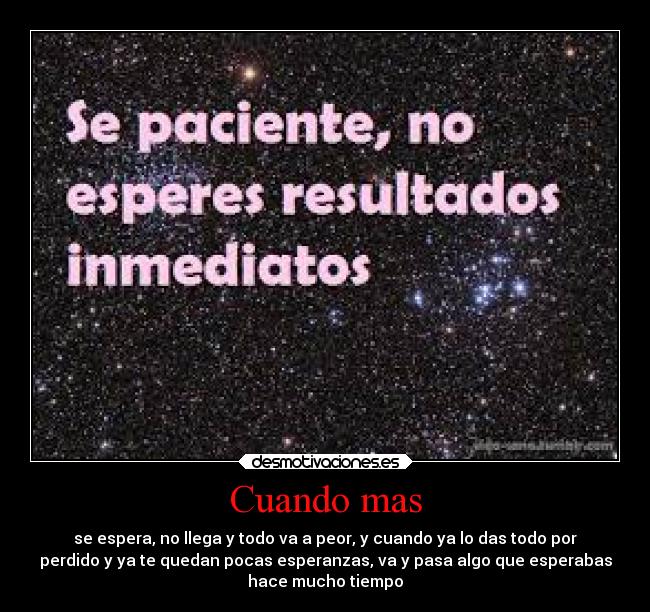 Cuando mas - se espera, no llega y todo va a peor, y cuando ya lo das todo por
perdido y ya te quedan pocas esperanzas, va y pasa algo que esperabas
hace mucho tiempo