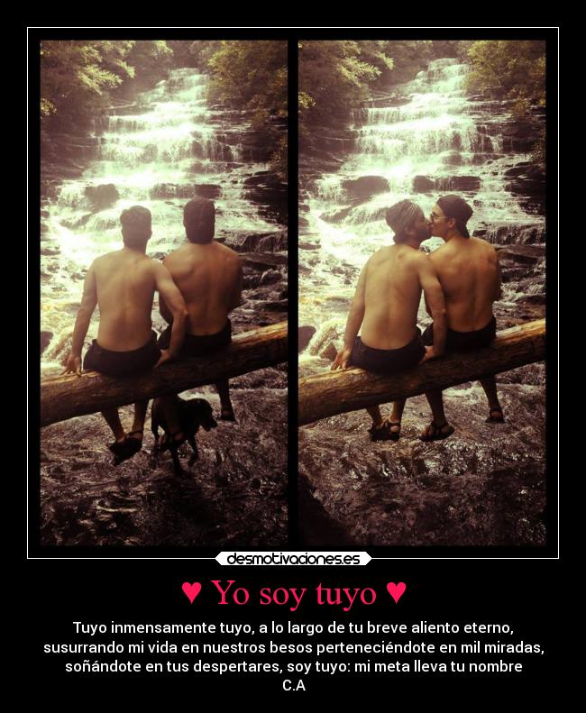 ♥ Yo soy tuyo ♥ - Tuyo inmensamente tuyo, a lo largo de tu breve aliento eterno,
susurrando mi vida en nuestros besos perteneciéndote en mil miradas,
soñándote en tus despertares, soy tuyo: mi meta lleva tu nombre
C.A