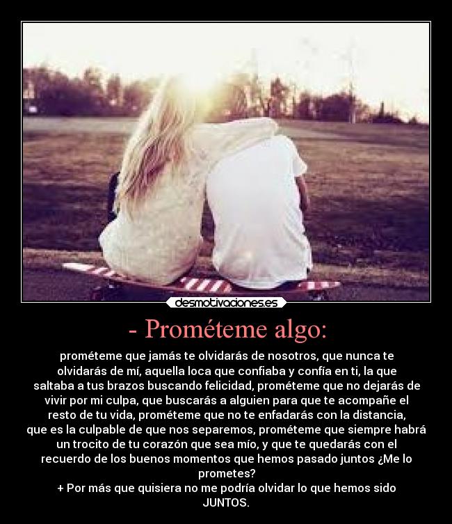 - Prométeme algo: - prométeme que jamás te olvidarás de nosotros, que nunca te
olvidarás de mí, aquella loca que confiaba y confía en ti, la que
saltaba a tus brazos buscando felicidad, prométeme que no dejarás de
vivir por mi culpa, que buscarás a alguien para que te acompañe el
resto de tu vida, prométeme que no te enfadarás con la distancia,
que es la culpable de que nos separemos, prométeme que siempre habrá
un trocito de tu corazón que sea mío, y que te quedarás con el
recuerdo de los buenos momentos que hemos pasado juntos ¿Me lo
prometes?
+ Por más que quisiera no me podría olvidar lo que hemos sido
JUNTOS.
