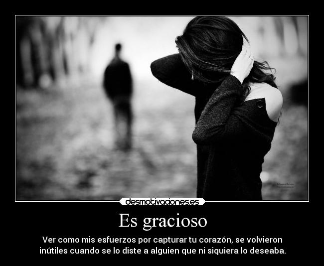 Es gracioso - Ver como mis esfuerzos por capturar tu corazón, se volvieron
inútiles cuando se lo diste a alguien que ni siquiera lo deseaba.