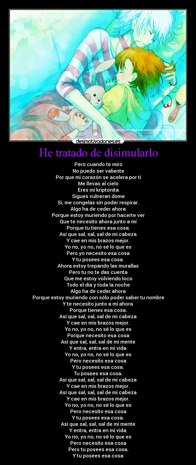 He tratado de disimularlo - Pero cuando te miro
No puedo ser valiente
Por que mi corazón se acelera por ti
Me llevas al cielo
Eres mi kriptonita
Sigues vulneran dome
Si, me congelas sin poder respirar.
Algo ha de ceder ahora
Porque estoy muriendo por hacerte ver
Que te necesito ahora junto a mí
Porque tu tienes esa cosa.
Así que sal, sal, sal de mi cabeza
Y cae en mis brazos mejor.
Yo no, yo no, no sé lo que es
Pero yo necesito esa cosa
Y tu posees esa cosa.
Ahora estoy trepando las murallas
Pero tu no te das cuenta
Que me estoy volviendo loco
Todo el día y toda la noche
Algo ha de ceder ahora
Porque estoy muriendo con sólo poder saber tu nombre
Y te necesito junto a mí ahora
Porque tienes esa cosa.
Así que sal, sal, sal de mi cabeza
Y cae en mis brazos mejor.
Yo no, yo no, no sé lo que es
Porque necesito esa cosa
Así que sal, sal, sal de mi mente
Y entra, entra en mi vida
Yo no, yo no, no sé lo que es
Pero necesito esa cosa
Y tu posees esa cosa.
Tu posees esa cosa.
Así que sal, sal, sal de mi cabeza
Y cae en mis brazos mejor.
Así que sal, sal, sal de mi cabeza
Y cae en mis brazos mejor.
Yo no, yo no, no sé lo que es
Pero necesito esa cosa
Y tu posees esa cosa.
Así que sal, sal, sal de mi mente
Y entra, entra en mi vida
Yo no, yo no, no sé lo que es
Pero necesito esa cosa
Pero tu posees esa cosa.
Y tu posees esa cosa