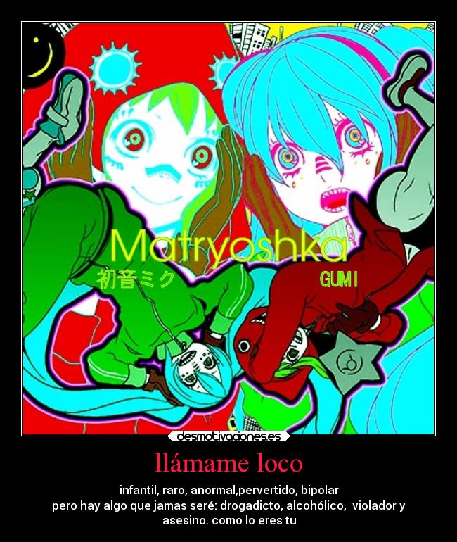 llámame loco - infantil, raro, anormal,pervertido, bipolar
pero hay algo que jamas seré: drogadicto, alcohólico, violador y
asesino. como lo eres tu