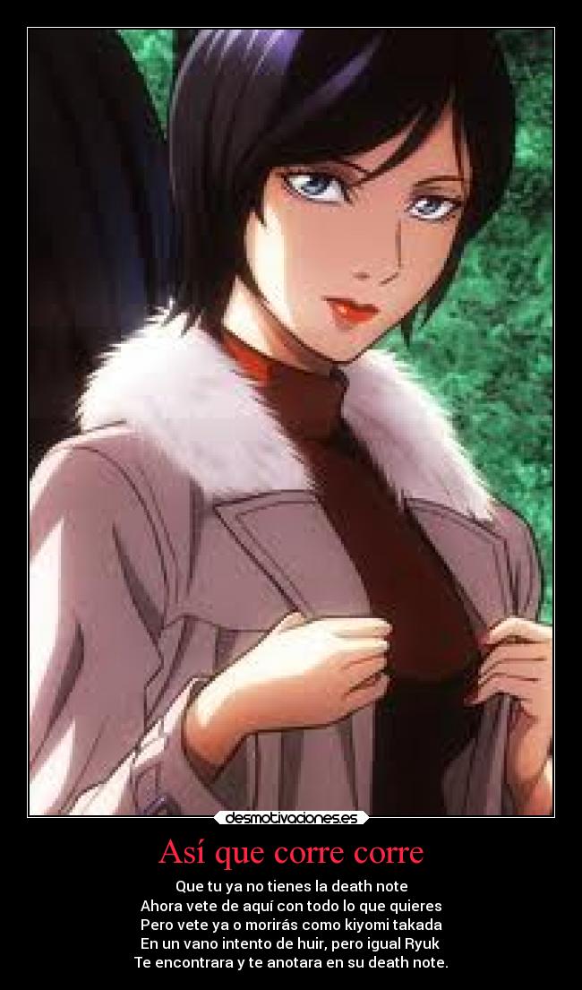 Así que corre corre - Que tu ya no tienes la death note
Ahora vete de aquí con todo lo que quieres
Pero vete ya o morirás como kiyomi takada
En un vano intento de huir, pero igual Ryuk 
Te encontrara y te anotara en su death note.