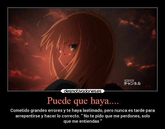 Puede que haya.... - Cometido grandes errores y te haya lastimado, pero nunca es tarde para
arrepentirse y hacer lo correcto. No te pido que me perdones, solo
que me entiendas