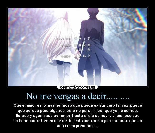 No me vengas a decir.......... - Que el amor es lo más hermoso que pueda existir,pero tal vez, puede
que asi sea para algunos, pero no para mi, por que yo he sufrido,
llorado y agonizado por amor, hasta el día de hoy, y si piensas que
es hermoso, si tienes que deirlo, esta bien hazlo pero procura que no
sea en mi presencia....
