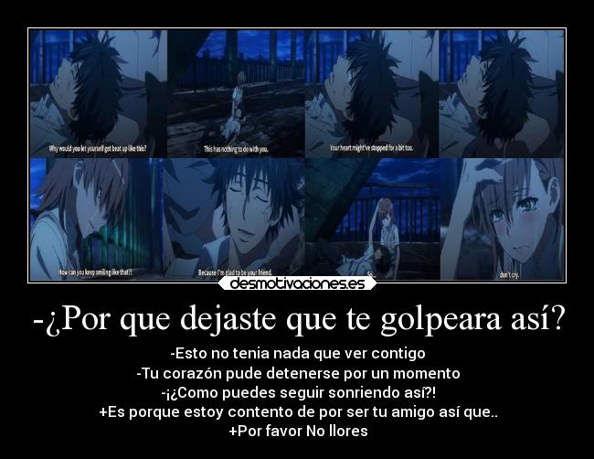 -¿Por que dejaste que te golpeara así? - -Esto no tenia nada que ver contigo
-Tu corazón pude detenerse por un momento
-¡¿Como puedes seguir sonriendo así?!
+Es porque estoy contento de por ser tu amigo así que..
+Por favor No llores