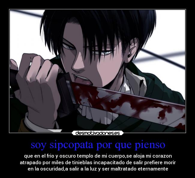 soy sipcopata por que pienso - que en el frio y oscuro templo de mi cuerpo,se aloja mi corazon
atrapado por miles de tinieblas incapacitado de salir prefiere morir
en la oscuridad,a salir a la luz y ser maltratado eternamente