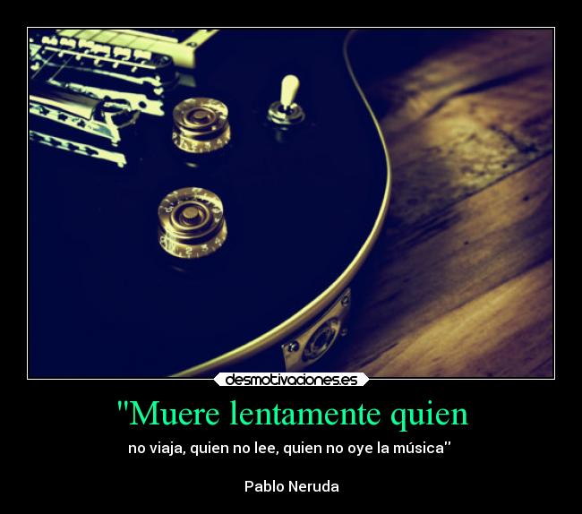 Muere lentamente quien - no viaja, quien no lee, quien no oye la música 

Pablo Neruda