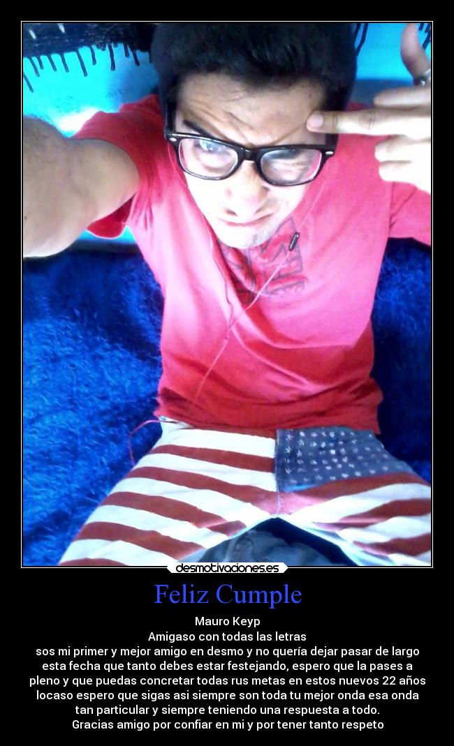 Feliz Cumple - Mauro Keyp
Amigaso con todas las letras
sos mi primer y mejor amigo en desmo y no quería dejar pasar de largo
esta fecha que tanto debes estar festejando, espero que la pases a
pleno y que puedas concretar todas rus metas en estos nuevos 22 años
locaso espero que sigas asi siempre son toda tu mejor onda esa onda
tan particular y siempre teniendo una respuesta a todo.
Gracias amigo por confiar en mi y por tener tanto respeto