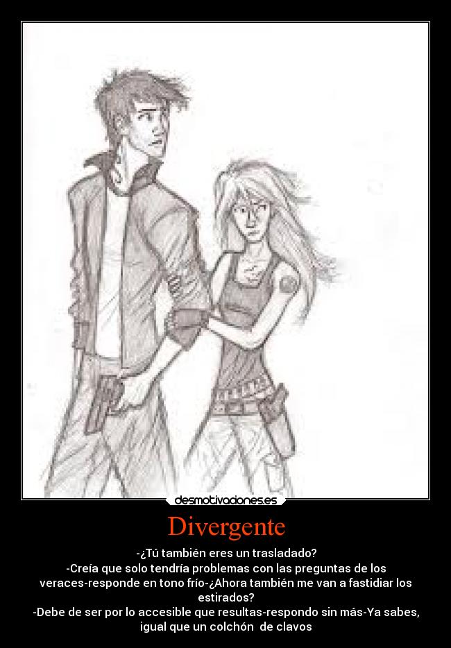 Divergente - -¿Tú también eres un trasladado?
-Creía que solo tendría problemas con las preguntas de los
veraces-responde en tono frío-¿Ahora también me van a fastidiar los
estirados?
-Debe de ser por lo accesible que resultas-respondo sin más-Ya sabes,
igual que un colchón de clavos