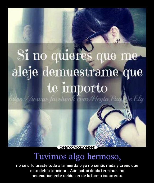 Tuvimos algo hermoso, - no sé si lo tiraste todo a la mierda o ya no sentís nada y crees que
esto debía terminar... Aún así, si debía terminar, no
necesariamente debía ser de la forma incorrecta.