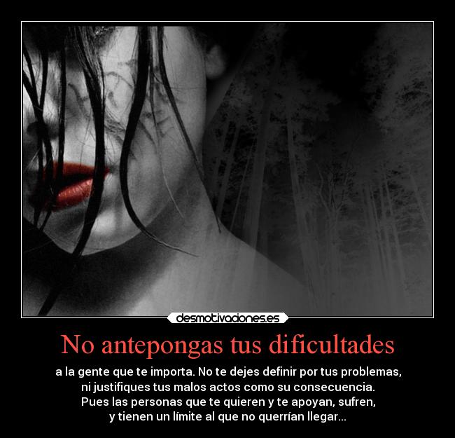 No antepongas tus dificultades - a la gente que te importa. No te dejes definir por tus problemas,
ni justifiques tus malos actos como su consecuencia.
Pues las personas que te quieren y te apoyan, sufren,
y tienen un límite al que no querrían llegar...