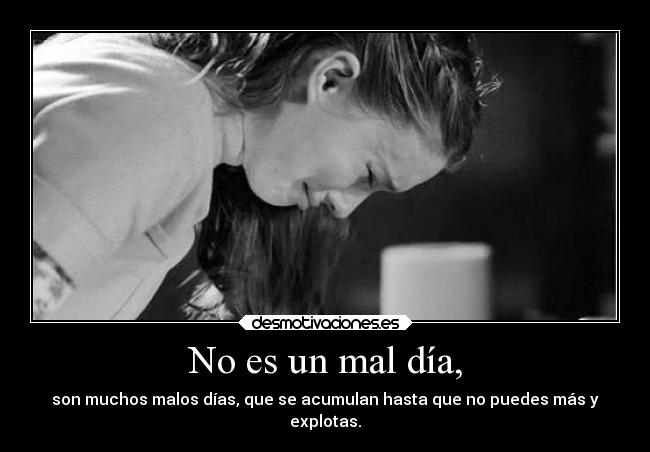 No es un mal día, - son muchos malos días, que se acumulan hasta que no puedes más y
explotas.