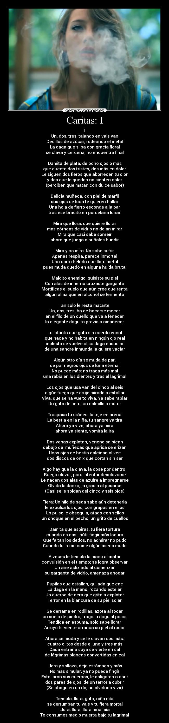 Caritas: I - I
Un, dos, tres, tajando en vals van
Dedillos de azúcar, rodeando el metal
La daga que silba con gracia floral
se clava y cercena, no encuentra final

Damita de plata, de ocho ojos o más
que cuenta dos tristes, dos más en dolor
Le siguen dos fieros que aborrecen tu olor
y dos que le quedan no sienten color
(perciben que matan con dulce sabor)

Delicia muñeca, con piel de marfil
sus ojos de loca te quieren hallar
Una hoja de fierro esconde a la par
tras ese bracito en porcelana lunar

Mira que llora, que quiere llorar
mas córneas de vidrio no dejan mirar
Mira que casi sabe sonreír
ahora que juega a puñales hundir

Mira y no mira. No sabe sufrir
Apenas respira, parece inmortal
Una aorta helada que llora metal
pues muda quedó en alguna huída brutal

Maldito enemigo, quisiste su piel
Con alas de infierno cruzaste garganta
Mortificas el suelo que aún cree que renta
algún alma que en alcohol se fermenta

Tan sólo le resta matarte.
Un, dos, tres, ha de hacerse mecer
en el filo de un cuello que va a fenecer
la elegante daguita previo a amanecer

La infanta que grita sin cuerda vocal
que nace y no habita en ningún ojo real
molesta se vuelve al su daga ensuciar
de una sangre inmunda la quiere vaciar

Algún otro día se muda de par,
de par negros ojos de luna eternal
No puede más: no traga más mal
una rabia en los dientes y tras el lagrimal

Los ojos que usa van del cinco al seis
algún fuego que cruje mirada a estallar
Viva, que se ha vuelto viva. Ya sabe rabiar
Un grito de fiera, un colmillo a matar

Traspasa tu cráneo, lo teje en arena
La bestia en la niña, tu sangre ya tira
Ahora ya vive, ahora ya mira
ahora ya siente, vomita la ira

Dos venas explotan, veneno salpican
debajo de  muñecas que aprisa se erizan
Unos ojos de bestia calcinan al ver:
dos discos de ónix que cortan sin ser

Algo hay que la clava, la cose por dentro 
Ruega clavar, para intentar desclavarse
Le nacen dos alas de azufre a impregnarse
Olvida la danza, la gracia al posarse
(Casi se le soldan del cinco y seis ojos)

Fiera: Un hilo de seda sabe aún detenerla
le expulsa los ojos, con grapas en ellos
Un pulso le obsequia, atado con sellos
un choque en el pecho; un grito de cuellos

Damita que aspiras, tu fiera tortura
cuando es casi inútil fingir más locura
Que faltan los dedos, no admirar no pudo
Cuando la ira se come algún miedo mudo

A veces le tiembla la mano al matar
convulsión en el tiempo; se logra observar
Un aire asfixiado al comenzar
su garganta de vidrio, amenaza ahogar

Pupilas que estallan, quijada que cae
La daga en la mano, rozando estelar
Un cuerpo de cera que grita a explotar
Terror en la blancura de su piel solar

Se derrama en rodillas, azota al tocar
un suelo de piedra, traga la daga al pasar
Tendida en espuma, sólo sabe llorar
Arroyo hirviente arranca su piel al rodar

Ahora se muda y se le clavan dos más:
cuatro ojitos desde el uno y tres más
Cada entraña suya se vierte en sal
de lágrimas blancas convertidas en cal

Llora y solloza, deja estómago y más
No más simular, ya no puede fingir
Estallaron sus cuerpos, le obligaron a abrir
dos pares de ojos, de un terror a cubrir
(Se ahoga en un río, ha olvidado vivir)

Tiembla, llora, grita, niña mía
se derrumban tu vals y tu fiera mortal
Llora, llora, llora niña mía
Te consumes medio muerta bajo tu lagrimal