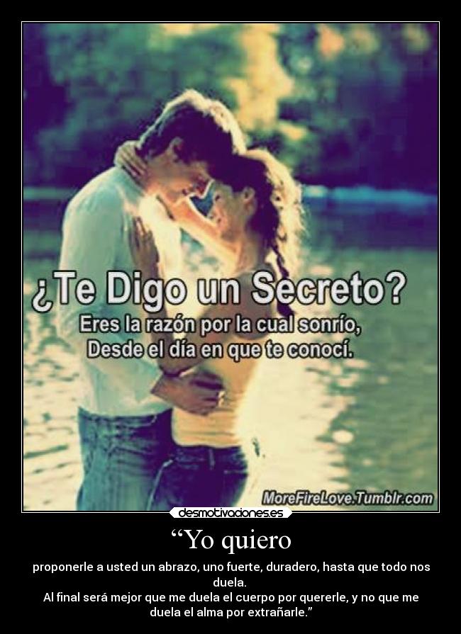 “Yo quiero - proponerle a usted un abrazo, uno fuerte, duradero, hasta que todo nos
duela.
Al final será mejor que me duela el cuerpo por quererle, y no que me
duela el alma por extrañarle.”