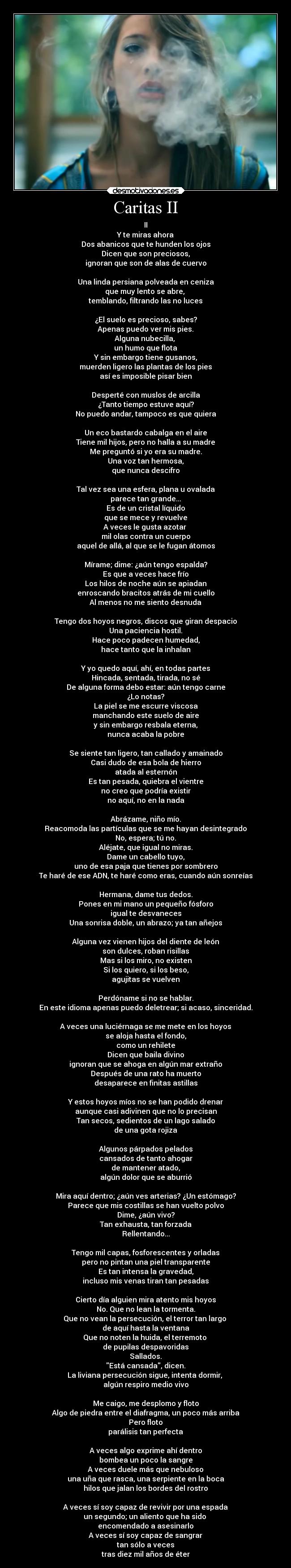 Caritas II - II
Y te miras ahora
Dos abanicos que te hunden los ojos
Dicen que son preciosos,
ignoran que son de alas de cuervo

Una linda persiana polveada en ceniza
que muy lento se abre, 
temblando, filtrando las no luces

¿El suelo es precioso, sabes?
Apenas puedo ver mis pies.
Alguna nubecilla, 
un humo que flota
Y sin embargo tiene gusanos,
muerden ligero las plantas de los pies
así es imposible pisar bien

Desperté con muslos de arcilla
¿Tanto tiempo estuve aquí?
No puedo andar, tampoco es que quiera

Un eco bastardo cabalga en el aire
Tiene mil hijos, pero no halla a su madre
Me preguntó si yo era su madre.
Una voz tan hermosa,
que nunca descifro

Tal vez sea una esfera, plana u ovalada
parece tan grande...
Es de un cristal líquido
que se mece y revuelve
A veces le gusta azotar 
mil olas contra un cuerpo
aquel de allá, al que se le fugan átomos

Mírame; dime: ¿aún tengo espalda?
Es que a veces hace frío
Los hilos de noche aún se apiadan
enroscando bracitos atrás de mi cuello
Al menos no me siento desnuda

Tengo dos hoyos negros, discos que giran despacio
Una paciencia hostil.
Hace poco padecen humedad,
hace tanto que la inhalan

Y yo quedo aquí, ahí, en todas partes
Hincada, sentada, tirada, no sé
De alguna forma debo estar: aún tengo carne
¿Lo notas?
La piel se me escurre viscosa
manchando este suelo de aire
y sin embargo resbala eterna,
nunca acaba la pobre

Se siente tan ligero, tan callado y amainado
Casi dudo de esa bola de hierro
atada al esternón
Es tan pesada, quiebra el vientre
no creo que podría existir
no aquí, no en la nada

Abrázame, niño mío.
Reacomoda las partículas que se me hayan desintegrado
No, espera; tú no.
Aléjate, que igual no miras.
Dame un cabello tuyo,
uno de esa paja que tienes por sombrero
Te haré de ese ADN, te haré como eras, cuando aún sonreías

Hermana, dame tus dedos.
Pones en mi mano un pequeño fósforo
igual te desvaneces
Una sonrisa doble, un abrazo; ya tan añejos

Alguna vez vienen hijos del diente de león
son dulces, roban risillas
Mas si los miro, no existen
Si los quiero, si los beso,
agujitas se vuelven

Perdóname si no se hablar.
En este idioma apenas puedo deletrear; si acaso, sinceridad.

A veces una luciérnaga se me mete en los hoyos
se aloja hasta el fondo,
como un rehilete
Dicen que baila divino
ignoran que se ahoga en algún mar extraño
Después de una rato ha muerto
desaparece en finitas astillas

Y estos hoyos míos no se han podido drenar
aunque casi adivinen que no lo precisan
Tan secos, sedientos de un lago salado
de una gota rojiza

Algunos párpados pelados
cansados de tanto ahogar
de mantener atado,
algún dolor que se aburrió

Mira aquí dentro; ¿aún ves arterias? ¿Un estómago?
Parece que mis costillas se han vuelto polvo
Dime, ¿aún vivo?
Tan exhausta, tan forzada
Rellentando...

Tengo mil capas, fosforescentes y orladas
pero no pintan una piel transparente
Es tan intensa la gravedad,
incluso mis venas tiran tan pesadas

Cierto día alguien mira atento mis hoyos
No. Que no lean la tormenta.
Que no vean la persecución, el terror tan largo 
de aquí hasta la ventana
Que no noten la huida, el terremoto 
de pupilas despavoridas
Sallados.
Está cansada, dicen.
La liviana persecución sigue, intenta dormir, 
algún respiro medio vivo

Me caigo, me desplomo y floto
Algo de piedra entre el diafragma, un poco más arriba
Pero floto
parálisis tan perfecta

A veces algo exprime ahí dentro
bombea un poco la sangre
A veces duele más que nebuloso
una uña que rasca, una serpiente en la boca
hilos que jalan los bordes del rostro

A veces sí soy capaz de revivir por una espada
un segundo; un aliento que ha sido 
encomendado a asesinarlo
A veces sí soy capaz de sangrar
tan sólo a veces
tras diez mil años de éter