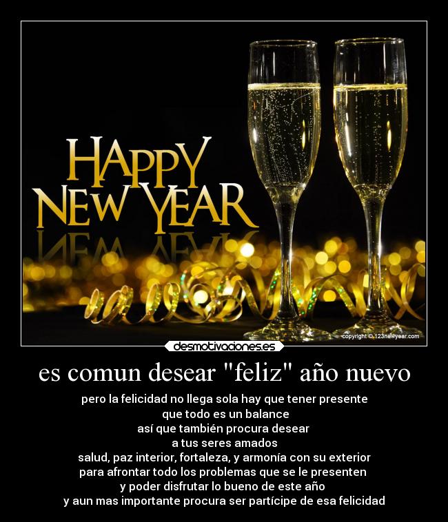 es comun desear feliz año nuevo - pero la felicidad no llega sola hay que tener presente
que todo es un balance
así que también procura desear
a tus seres amados
salud, paz interior, fortaleza, y armonía con su exterior
para afrontar todo los problemas que se le presenten
y poder disfrutar lo bueno de este año
y aun mas importante procura ser partícipe de esa felicidad