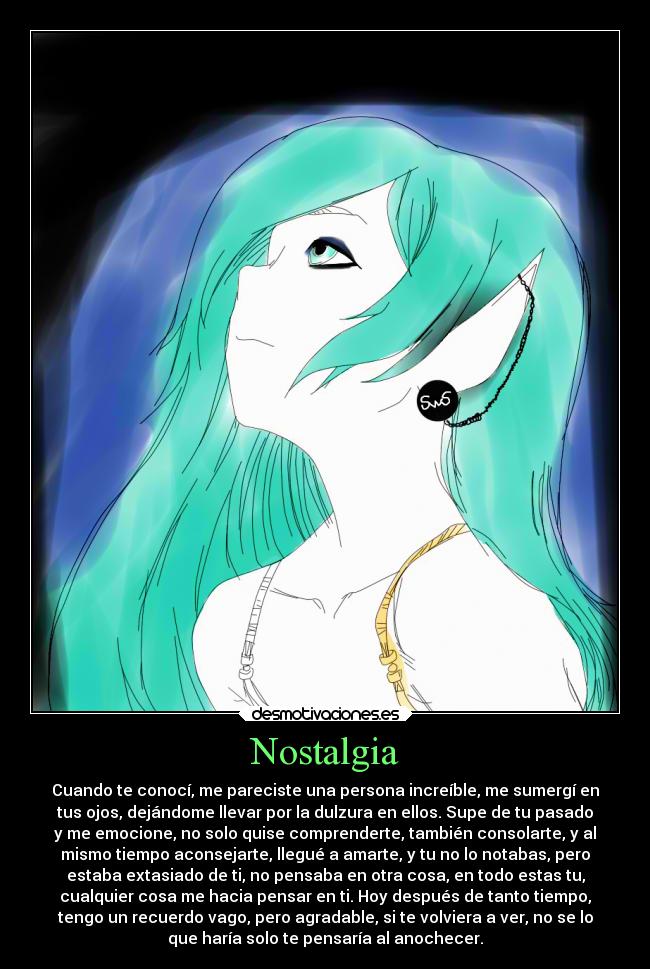 Nostalgia - Cuando te conocí, me pareciste una persona increíble, me sumergí en
tus ojos, dejándome llevar por la dulzura en ellos. Supe de tu pasado
y me emocione, no solo quise comprenderte, también consolarte, y al
mismo tiempo aconsejarte, llegué a amarte, y tu no lo notabas, pero
estaba extasiado de ti, no pensaba en otra cosa, en todo estas tu,
cualquier cosa me hacia pensar en ti. Hoy después de tanto tiempo,
tengo un recuerdo vago, pero agradable, si te volviera a ver, no se lo
que haría solo te pensaría al anochecer.
