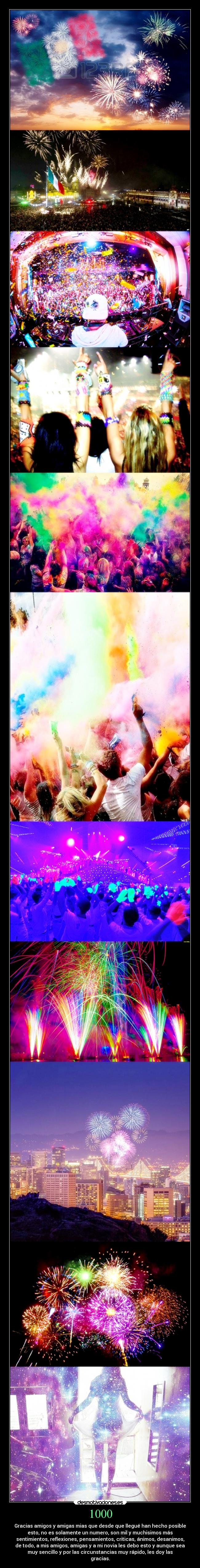 1000 - Gracias amigos y amigas mias que desde que llegué han hecho posible
esto, no es solamente un numero, son mil y muchisimos más
sentimientos, reflexiones, pensamientos, criticas, ánimos, desanimos,
de todo, a mis amigos, amigas y a mi novia les debo esto y aunque sea
muy sencillo y por las circunstancias muy rápido, les doy las
gracias.