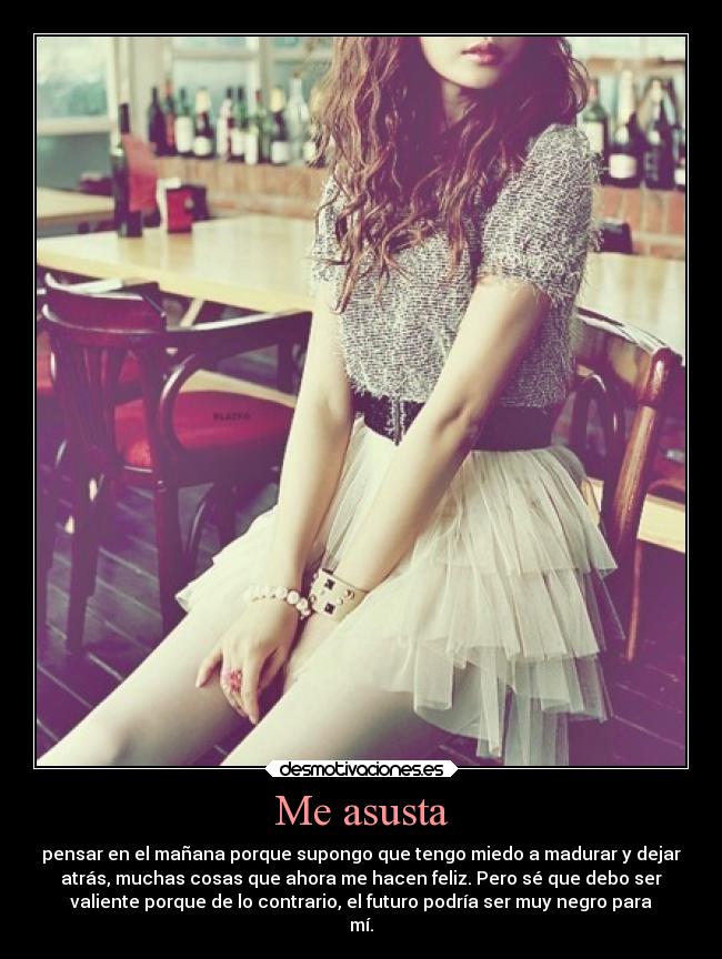 Me asusta - pensar en el mañana porque supongo que tengo miedo a madurar y dejar
atrás, muchas cosas que ahora me hacen feliz. Pero sé que debo ser
valiente porque de lo contrario, el futuro podría ser muy negro para
mí.