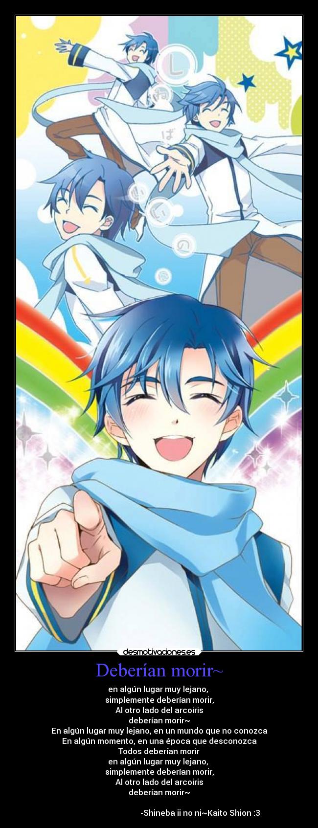 Deberían morir~ - en algún lugar muy lejano, 
simplemente deberían morir,
Al otro lado del arcoiris
deberían morir~
En algún lugar muy lejano, en un mundo que no conozca
En algún momento, en una época que desconozca
Todos deberían morir
en algún lugar muy lejano, 
simplemente deberían morir,
Al otro lado del arcoiris
deberían morir~

                                          -Shineba ii no ni~Kaito Shion :3