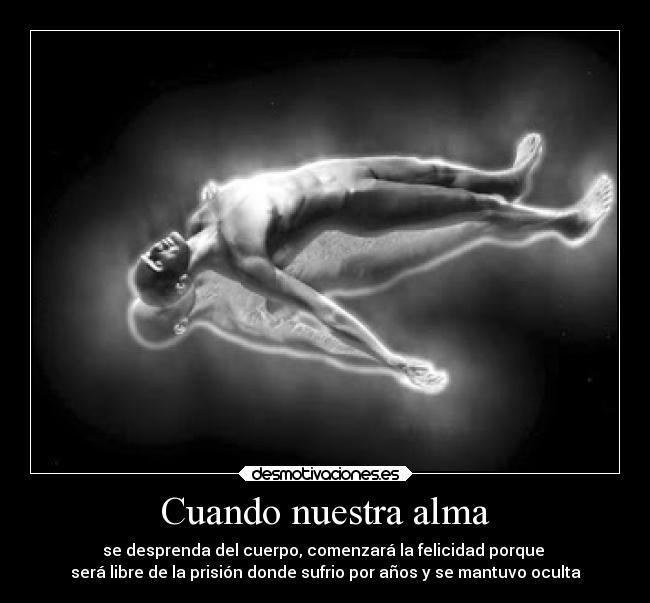 Cuando nuestra alma - se desprenda del cuerpo, comenzará la felicidad porque
será libre de la prisión donde sufrio por años y se mantuvo oculta