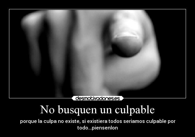 No busquen un culpable - porque la culpa no existe, si existiera todos seriamos culpable por
todo...piensenlon