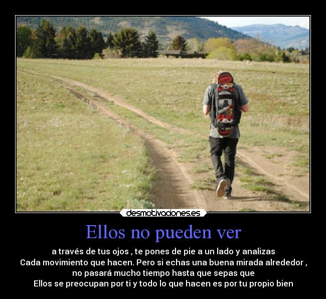 Ellos no pueden ver - a través de tus ojos , te pones de pie a un lado y analizas
Cada movimiento que hacen. Pero si echas una buena mirada alrededor ,
no pasará mucho tiempo hasta que sepas que
Ellos se preocupan por ti y todo lo que hacen es por tu propio bien