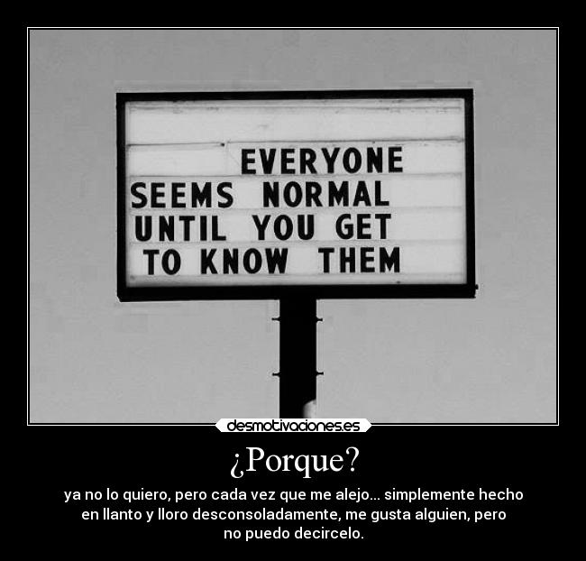 ¿Porque? - ya no lo quiero, pero cada vez que me alejo... simplemente hecho
en llanto y lloro desconsoladamente, me gusta alguien, pero
no puedo decircelo.