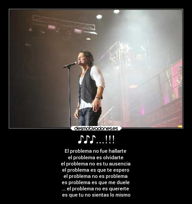 ♪♪♪...!!! - El problema no fue hallarte 
el problema es olvidarte 
el problema no es tu ausencia 
el problema es que te espero 
el problema no es problema 
es problema es que me duele 
... el problema no es quererte 
es que tu no sientas lo mismo