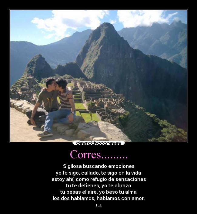 Corres......... - Sigilosa buscando emociones
yo te sigo, callado, te sigo en la vida
estoy ahí, como refugio de sensaciones
tu te detienes, yo te abrazo
tu besas el aire, yo beso tu alma
los dos hablamos, hablamos con amor.
r.z