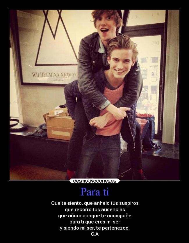 Para ti - Que te siento, que anhelo tus suspiros
que recorro tus ausencias
que añoro aunque te acompañe
para ti que eres mi ser
y siendo mi ser, te pertenezco.
C.A