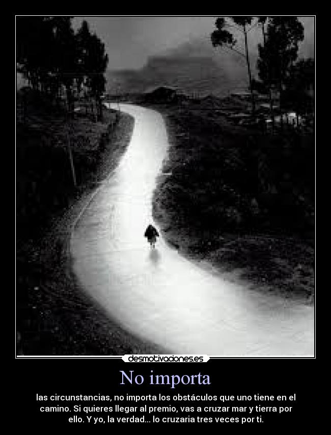 No importa - las circunstancias, no importa los obstáculos que uno tiene en el
camino. Si quieres llegar al premio, vas a cruzar mar y tierra por
ello. Y yo, la verdad... lo cruzaria tres veces por ti.