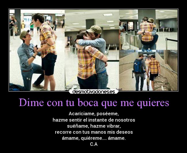 Dime con tu boca que me quieres - Acaríciame, poséeme,
hazme sentir el instante de nosotros
suéñame, hazme vibrar,
recorre con tus manos mis deseos
ámame, quiéreme.... ámame.
C.A