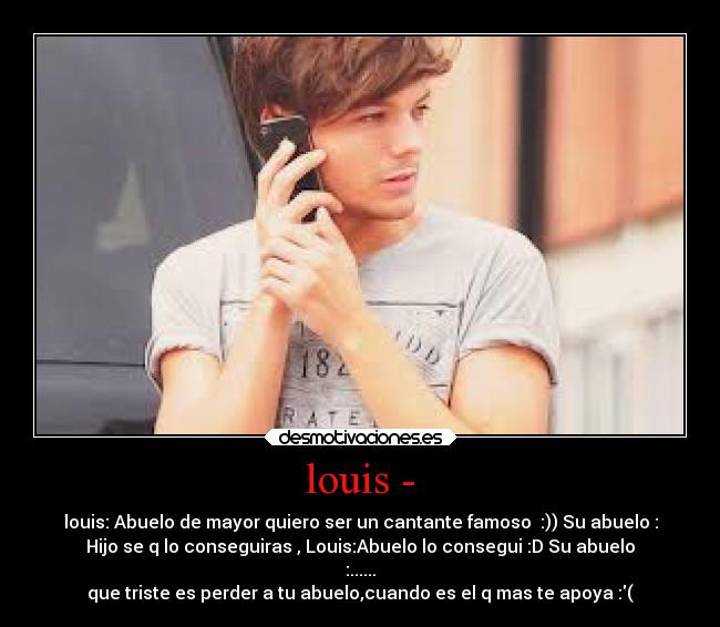 louis - - louis: Abuelo de mayor quiero ser un cantante famoso  :)) Su abuelo :
Hijo se q lo conseguiras , Louis:Abuelo lo consegui :D Su abuelo
:......
que triste es perder a tu abuelo,cuando es el q mas te apoya :(