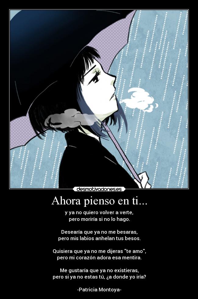 Ahora pienso en ti... - y ya no quiero volver a verte,
pero moriría si no lo hago.
Desearía que ya no me besaras,
pero mis labios anhelan tus besos.
Quisiera que ya no me dijeras te amo,
pero mi corazón adora esa mentira.
Me gustaría que ya no existieras,
pero si ya no estas tú, ¿a donde yo iría?
-Patricia Montoya-