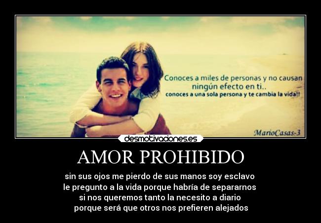 AMOR PROHIBIDO - sin sus ojos me pierdo de sus manos soy esclavo 
le pregunto a la vida porque habría de separarnos 
si nos queremos tanto la necesito a diario 
porque será que otros nos prefieren alejados