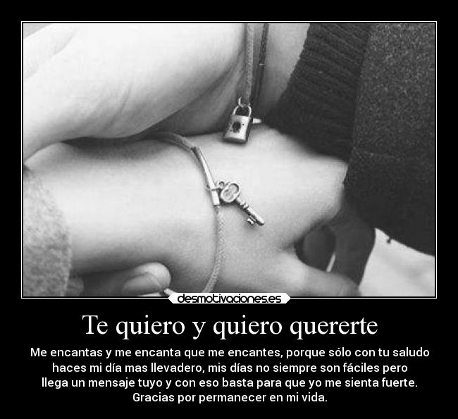 Te quiero y quiero quererte - Me encantas y me encanta que me encantes, porque sólo con tu saludo
haces mi día mas llevadero, mis días no siempre son fáciles pero
llega un mensaje tuyo y con eso basta para que yo me sienta fuerte.
Gracias por permanecer en mi vida.