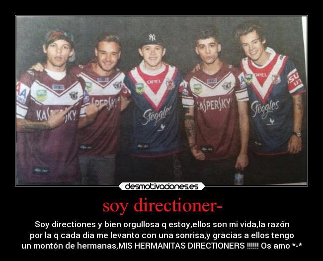 soy directioner- - Soy directiones y bien orgullosa q estoy,ellos son mi vida,la razón
por la q cada dia me levanto con una sonrisa,y gracias a ellos tengo
un montón de hermanas,MIS HERMANITAS DIRECTIONERS !!!!!! Os amo *-*