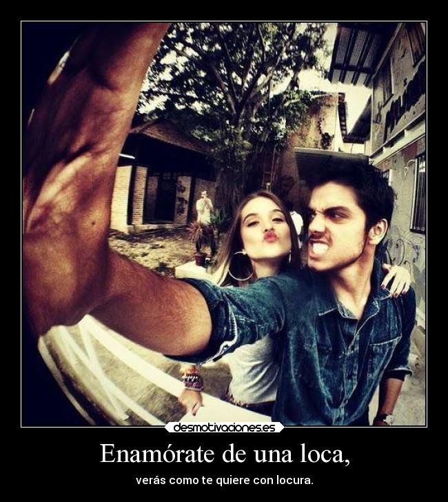 Enamórate de una loca, - verás como te quiere con locura.