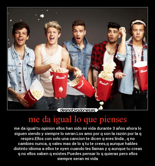 me da igual lo que pienses - me da igual tu opinion ellos han sido mi vida durante 3 años ahora lo
siguen siendo y siempre lo seran.Los amo por q son la razón por la q
respiro.Ellos con solo una cancion te dicen q eres linda , q no
cambies nunca, q vales mas de lo q tu te crees,q aunque hables
distinto idioma a ellos te oyen cuando les llamas y q aunque tu creas
q no ellos saben q existes.Puedes pensar lo q quieras pero ellos
siempre seran mi vida