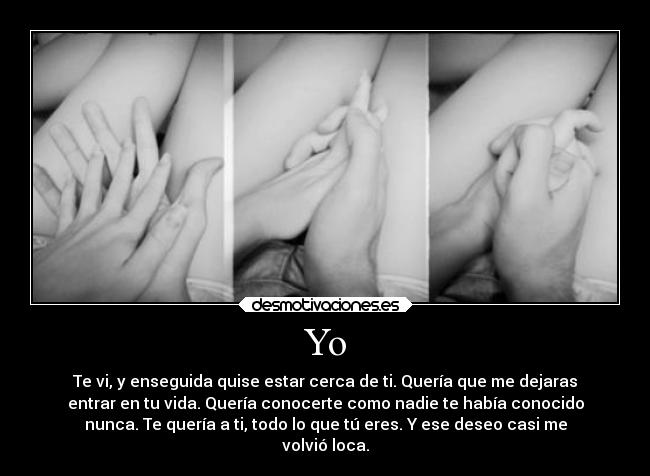 Yo - Te vi, y enseguida quise estar cerca de ti. Quería que me dejaras
entrar en tu vida. Quería conocerte como nadie te había conocido
nunca. Te quería a ti, todo lo que tú eres. Y ese deseo casi me
volvió loca.