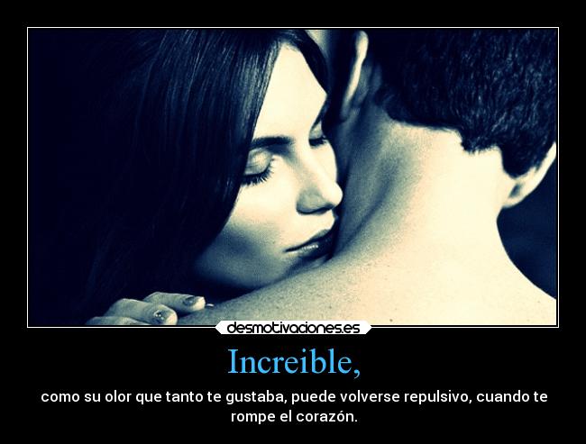 Increible, - como su olor que tanto te gustaba, puede volverse repulsivo, cuando te
rompe el corazón.