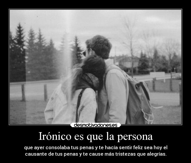 Irónico es que la persona - que ayer consolaba tus penas y te hacía sentir feliz sea hoy el
causante de tus penas y te cause más tristezas que alegrías.