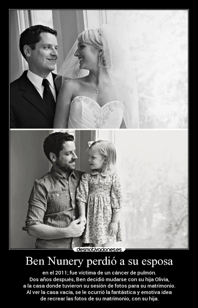 Ben Nunery perdió a su esposa - en el 2011; fue víctima de un cáncer de pulmón.
Dos años después, Ben decidió mudarse con su hija Olivia,
a la casa donde tuvieron su sesión de fotos para su matrimonio.
Al ver la casa vacía, se le ocurrió la fantástica y emotiva idea
de recrear las fotos de su matrimonio, con su hija.