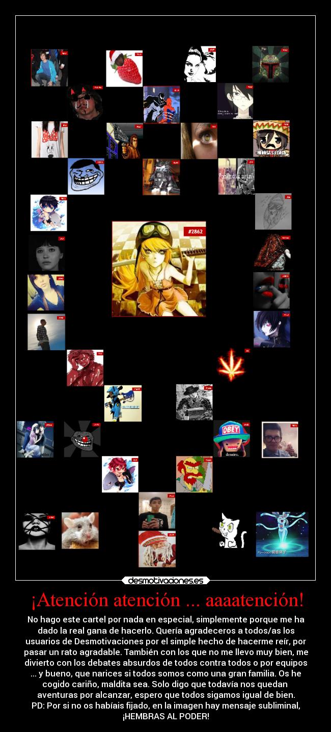 ¡Atención atención ... aaaatención! - No hago este cartel por nada en especial, simplemente porque me ha
dado la real gana de hacerlo. Quería agradeceros a todos/as los
usuarios de Desmotivaciones por el simple hecho de hacerme reír, por
pasar un rato agradable. También con los que no me llevo muy bien, me
divierto con los debates absurdos de todos contra todos o por equipos
... y bueno, que narices si todos somos como una gran familia. Os he
cogido cariño, maldita sea. Solo digo que todavía nos quedan
aventuras por alcanzar, espero que todos sigamos igual de bien.
PD: Por si no os habíais fijado, en la imagen hay mensaje subliminal,
¡HEMBRAS AL PODER!