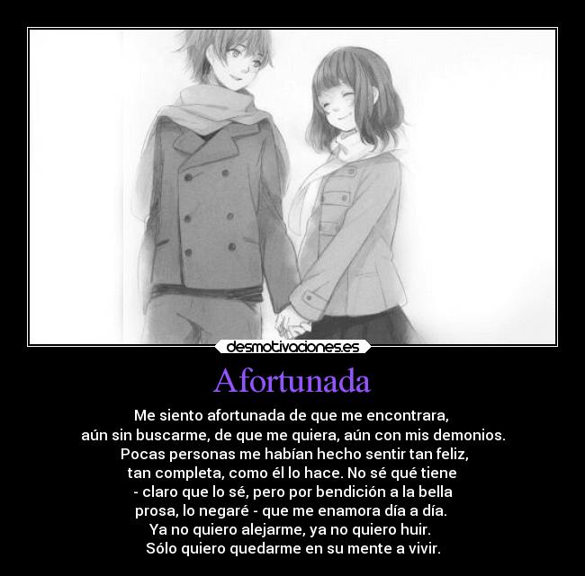 Afortunada - Me siento afortunada de que me encontrara, 
aún sin buscarme, de que me quiera, aún con mis demonios.
 Pocas personas me habían hecho sentir tan feliz,
 tan completa, como él lo hace. No sé qué tiene 
- claro que lo sé, pero por bendición a la bella
prosa, lo negaré - que me enamora día a día. 
Ya no quiero alejarme, ya no quiero huir. 
Sólo quiero quedarme en su mente a vivir.